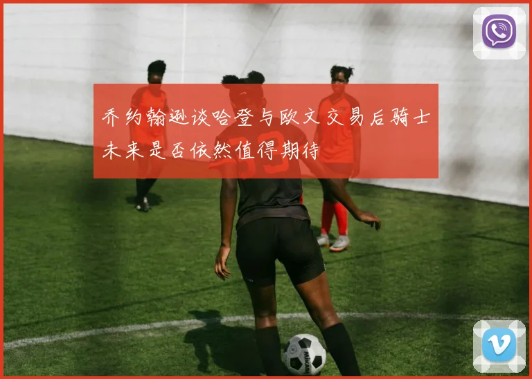 乔约翰逊谈哈登与欧文交易后骑士未来是否依然值得期待