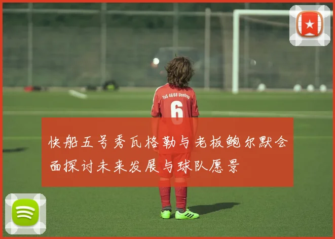 快船五号秀瓦格勒与老板鲍尔默会面探讨未来发展与球队愿景