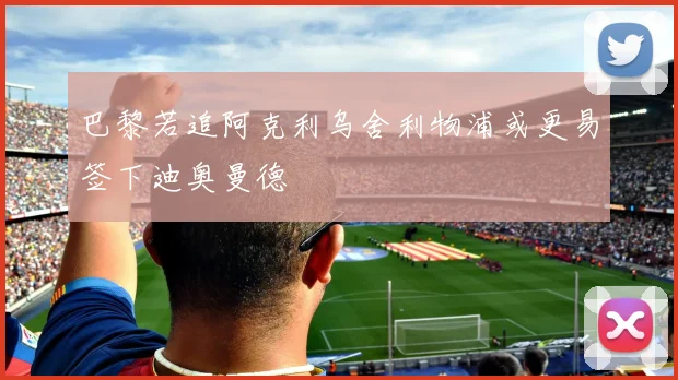 巴黎若追阿克利乌舍利物浦或更易签下迪奥曼德