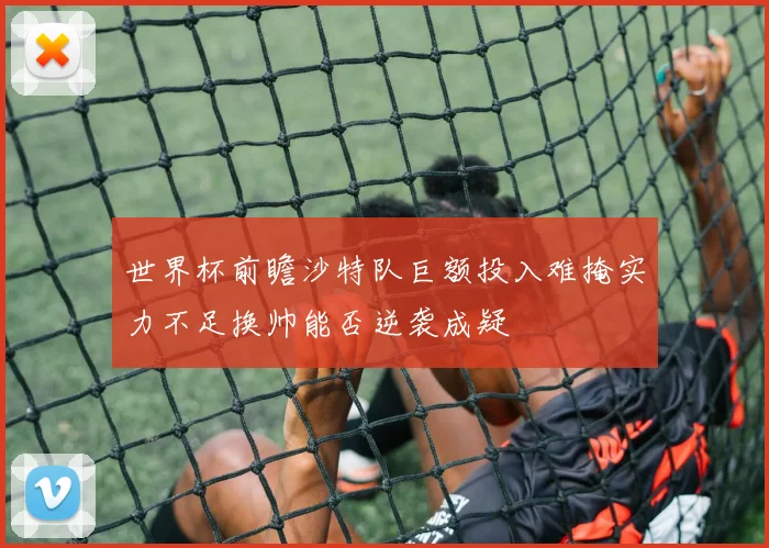 世界杯前瞻沙特队巨额投入难掩实力不足换帅能否逆袭成疑
