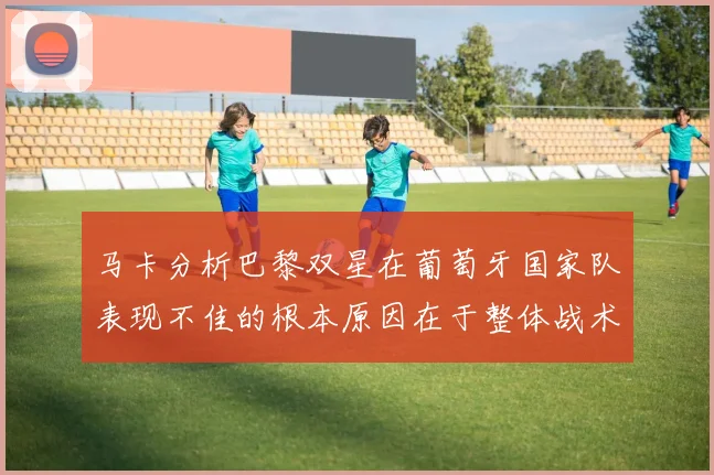 马卡分析巴黎双星在葡萄牙国家队表现不佳的根本原因在于整体战术体系问题