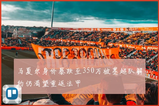马夏尔身价暴跌至350万被墨超队解约仍渴望重返法甲