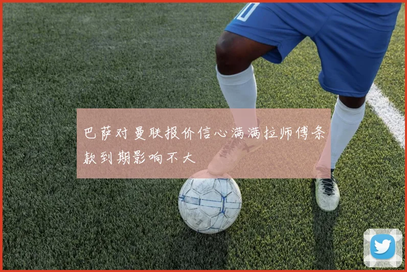 巴萨对曼联报价信心满满拉师傅条款到期影响不大