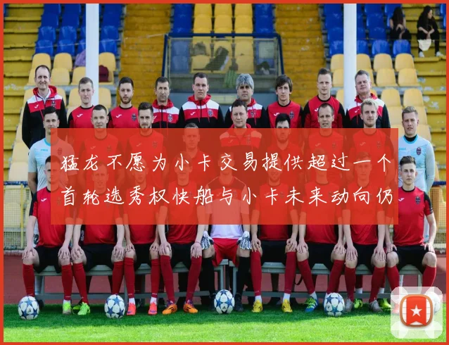 猛龙不愿为小卡交易提供超过一个首轮选秀权快船与小卡未来动向仍不明朗