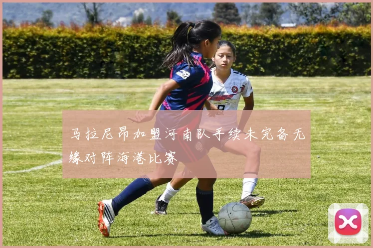 马拉尼昂加盟河南队手续未完备无缘对阵海港比赛