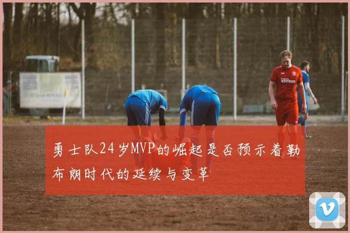 勇士队24岁MVP的崛起是否预示着勒布朗时代的延续与变革
