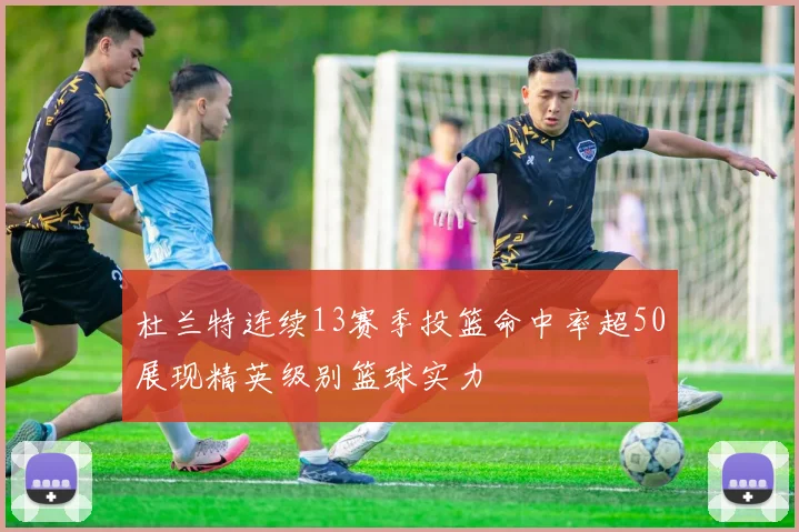 杜兰特连续13赛季投篮命中率超50展现精英级别篮球实力