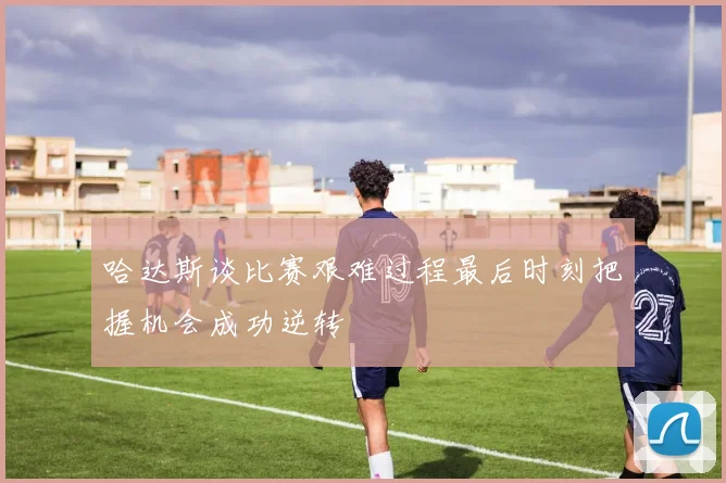 哈达斯谈比赛艰难过程最后时刻把握机会成功逆转