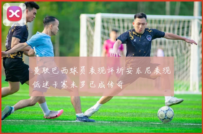 曼联巴西球员表现评析安东尼表现低迷卡塞米罗已成传奇