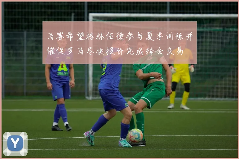 马赛希望格林伍德参与夏季训练并催促罗马尽快报价完成转会交易
